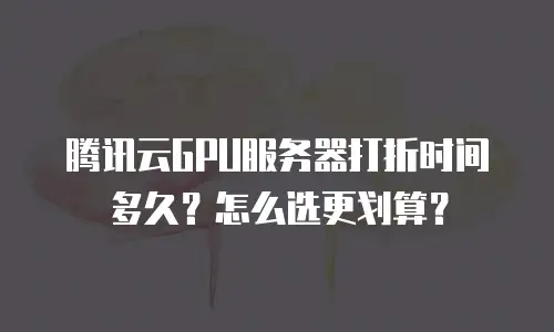 腾讯云GPU服务器打折时间多久？怎么选更划算？