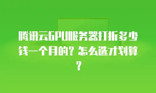 腾讯云GPU服务器打折多少钱一个月的？怎么选才划算？