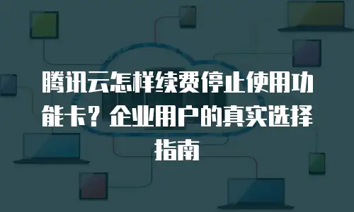 腾讯云怎样续费停止使用功能卡？企业用户的真实选择指南