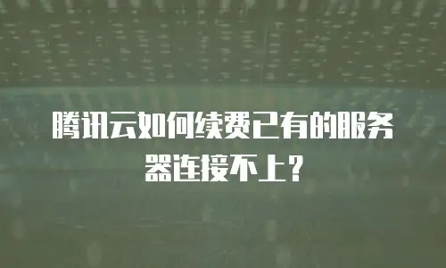 腾讯云如何续费已有的服务器连接不上？