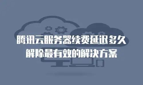 腾讯云服务器续费延迟多久解除最有效的解决方案