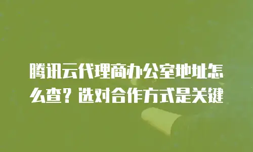 腾讯云代理商办公室地址怎么查？选对合作方式是关键