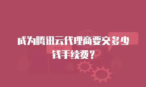 成为腾讯云代理商要交多少钱手续费？