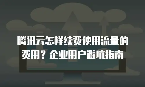 腾讯云怎样续费使用流量的费用？企业用户避坑指南