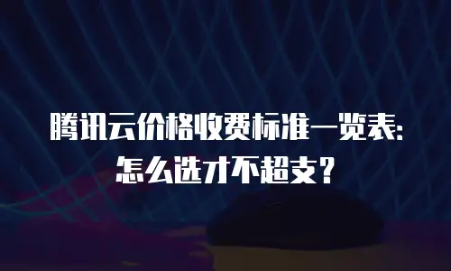 腾讯云价格收费标准一览表：怎么选才不超支？