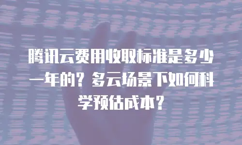 腾讯云费用收取标准是多少一年的？多云场景下如何科学预估成本？