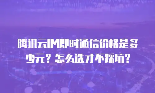 腾讯云IM即时通信价格是多少元？怎么选才不踩坑？