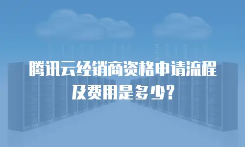 腾讯云经销商资格申请流程及费用是多少？