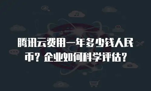 腾讯云费用一年多少钱人民币？企业如何科学评估？