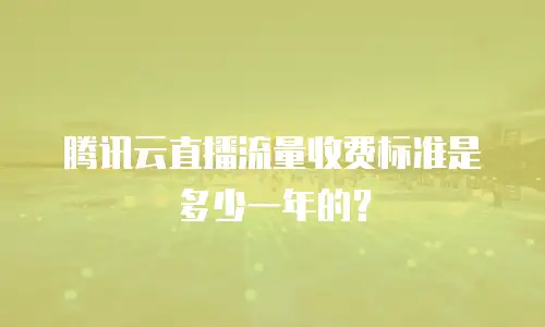 腾讯云直播流量收费标准是多少一年的？