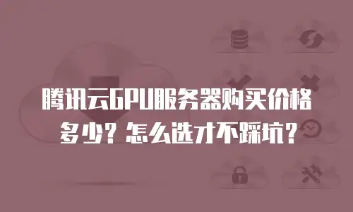 腾讯云GPU服务器购买价格多少？怎么选才不踩坑？