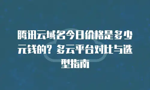 腾讯云域名今日价格是多少元钱的？多云平台对比与选型指南