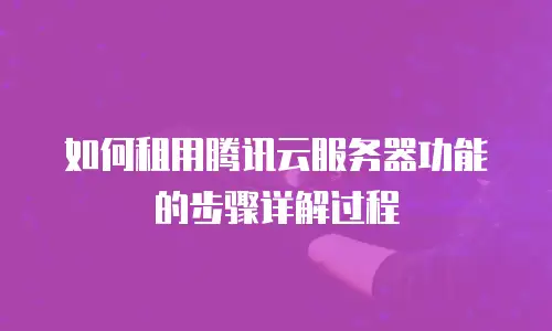 如何租用腾讯云服务器功能的步骤详解过程