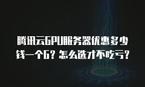 腾讯云GPU服务器优惠多少钱一个G？怎么选才不吃亏？