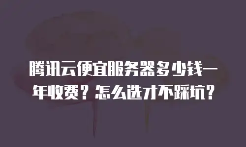 腾讯云便宜服务器多少钱一年收费？怎么选才不踩坑？