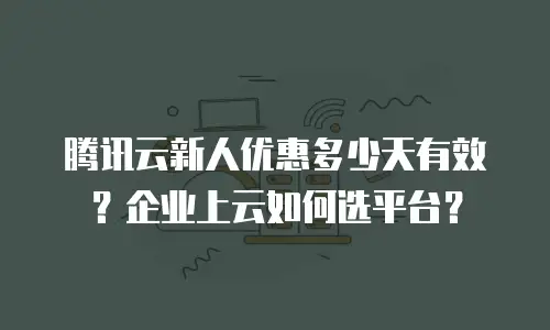 腾讯云新人优惠多少天有效？企业上云如何选平台？