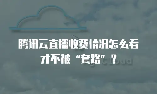 腾讯云直播收费情况怎么看才不被“套路”？