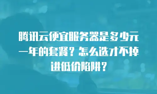 腾讯云便宜服务器是多少元一年的套餐？怎么选才不掉进低价陷阱？