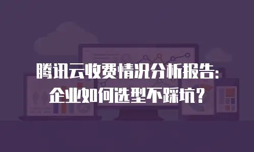 腾讯云收费情况分析报告：企业如何选型不踩坑？