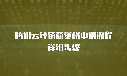 腾讯云经销商资格申请流程详细步骤