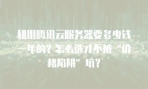 租用腾讯云服务器要多少钱一年的？怎么选才不被“价格陷阱”坑？