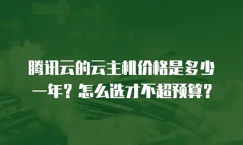 腾讯云的云主机价格是多少一年？怎么选才不超预算？