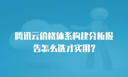 腾讯云价格体系构建分析报告怎么选才实用？