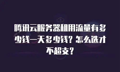 腾讯云服务器租用流量有多少钱一天多少钱？怎么选才不超支？
