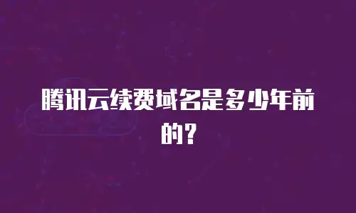 腾讯云续费域名是多少年前的？