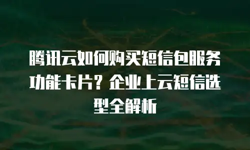 腾讯云如何购买短信包服务功能卡片？企业上云短信选型全解析