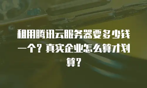 租用腾讯云服务器要多少钱一个？真实企业怎么算才划算？