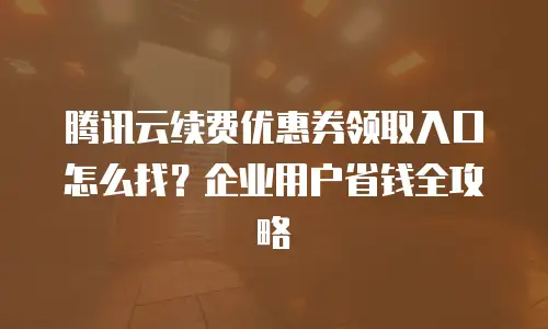 腾讯云续费优惠券领取入口怎么找？企业用户省钱全攻略