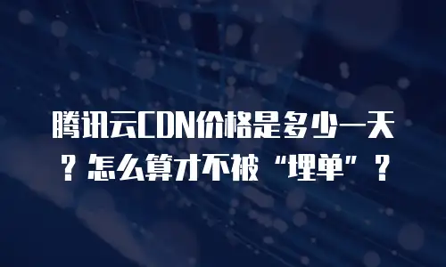 腾讯云CDN价格是多少一天？怎么算才不被&ldquo;埋单&rdquo;？