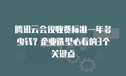 腾讯云会议收费标准一年多少钱？企业选型必看的3个关键点