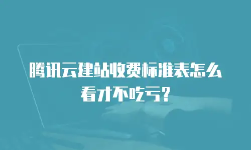 腾讯云建站收费标准表怎么看才不吃亏？