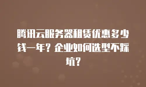 腾讯云服务器租赁优惠多少钱一年？企业如何选型不踩坑？
