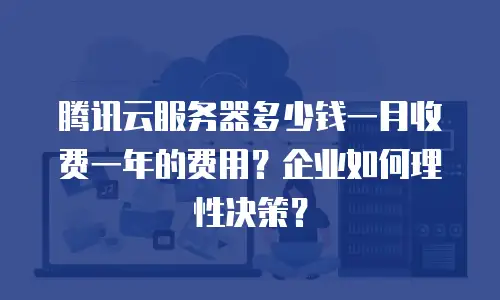 腾讯云服务器多少钱一月收费一年的费用？企业如何理性决策？
