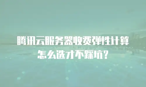 腾讯云服务器收费弹性计算怎么选才不踩坑？