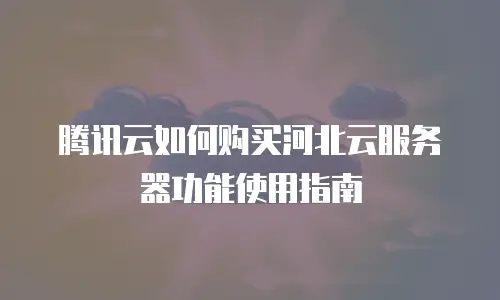 腾讯云如何购买河北云服务器功能使用指南