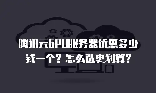 腾讯云GPU服务器优惠多少钱一个？怎么选更划算？