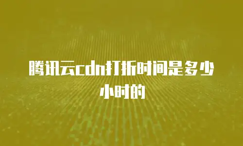 腾讯云cdn打折时间是多少小时的