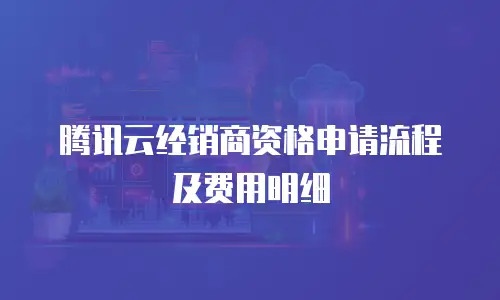 腾讯云经销商资格申请流程及费用明细