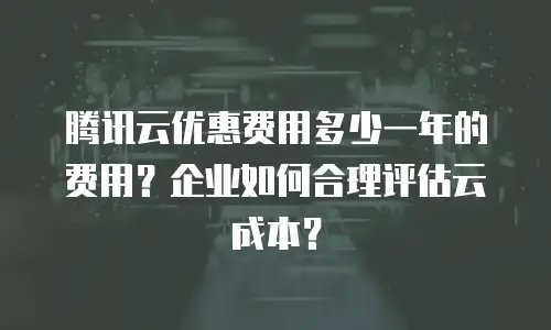 腾讯云优惠费用多少一年的费用？企业如何合理评估云成本？