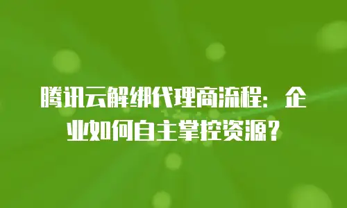 腾讯云解绑代理商流程：企业如何自主掌控资源？