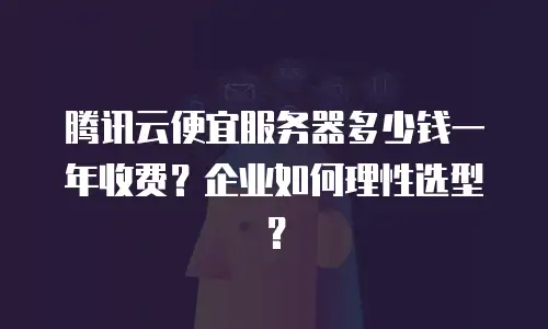 腾讯云便宜服务器多少钱一年收费？企业如何理性选型？