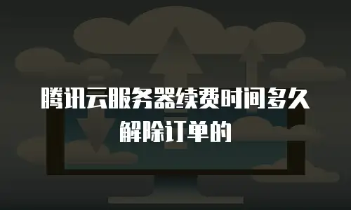 腾讯云服务器续费时间多久解除订单的