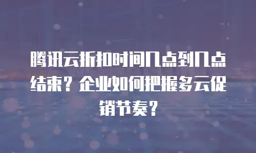 腾讯云折扣时间几点到几点结束？企业如何把握多云促销节奏？