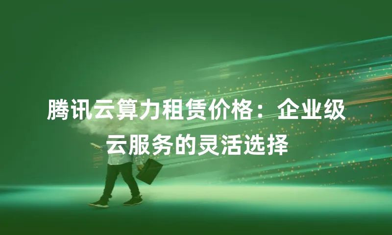 腾讯云算力租赁价格：企业级云服务的灵活选择