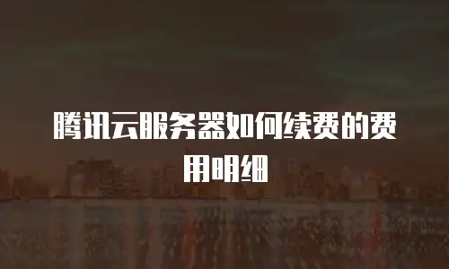 腾讯云服务器如何续费的费用明细