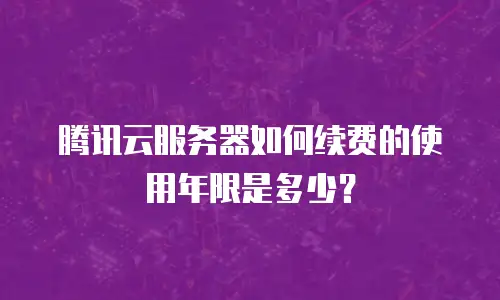 腾讯云服务器如何续费的使用年限是多少？